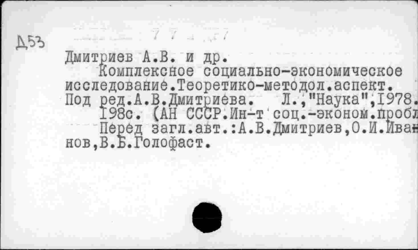 ﻿Д5Ъ	‘ ‘
Дмитриев А.В. и др.
Комплексное социально-экономическое исследование.Теоретико-методол.аспект. Под ред.А.В.Дмитриева.	Л.,"Наука",1978
198с. (АН СССР.Ин-т соц.-эконом.проб Перед загл.авт.:А.В.Дмитриев,О.И.Ива' нов,В.Б.Голофаст.